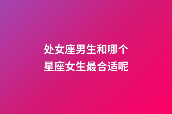 处女座男生和哪个星座女生最合适呢-第1张-星座运势-玄机派