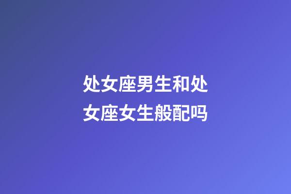 处女座男生和处女座女生般配吗-第1张-星座运势-玄机派