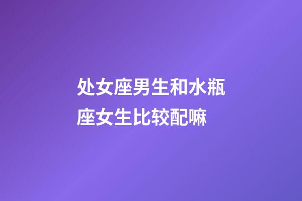 处女座男生和水瓶座女生比较配嘛-第1张-星座运势-玄机派