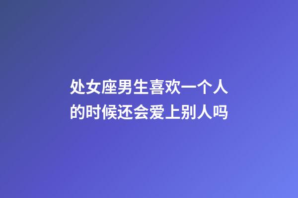 处女座男生喜欢一个人的时候还会爱上别人吗-第1张-星座运势-玄机派