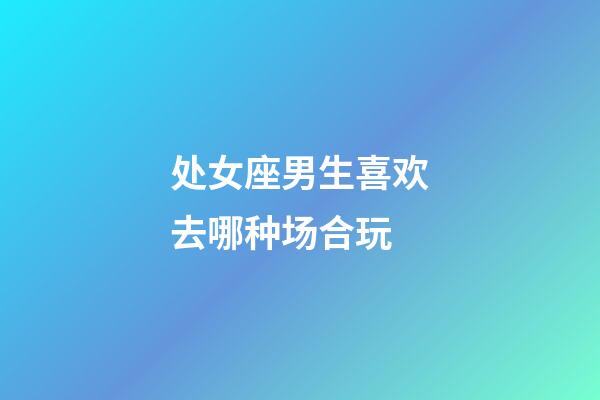 处女座男生喜欢去哪种场合玩-第1张-星座运势-玄机派