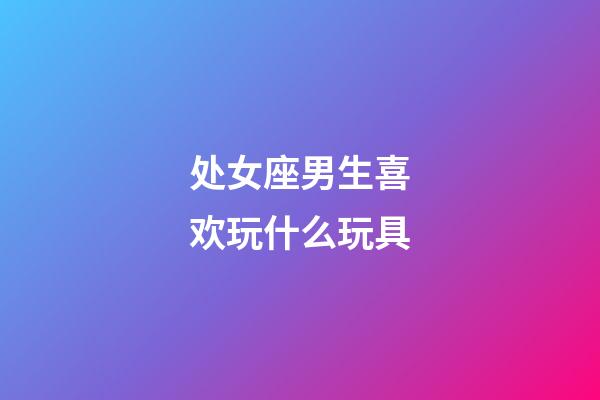 处女座男生喜欢玩什么玩具-第1张-星座运势-玄机派