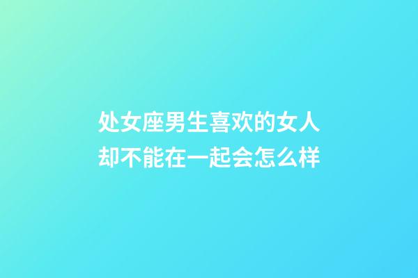 处女座男生喜欢的女人却不能在一起会怎么样-第1张-星座运势-玄机派