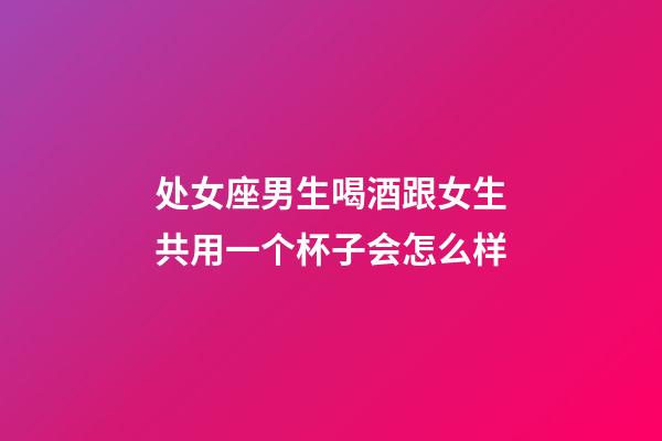 处女座男生喝酒跟女生共用一个杯子会怎么样-第1张-星座运势-玄机派