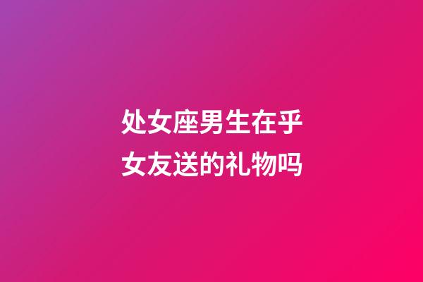 处女座男生在乎女友送的礼物吗-第1张-星座运势-玄机派