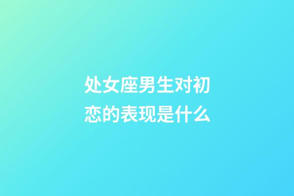 处女座男生对初恋的表现是什么-第1张-星座运势-玄机派