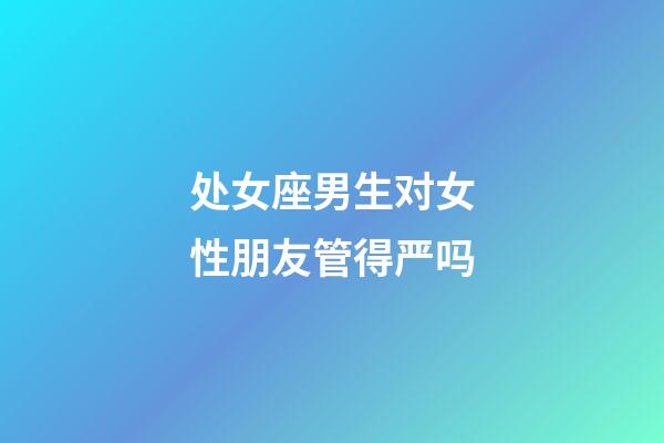 处女座男生对女性朋友管得严吗-第1张-星座运势-玄机派