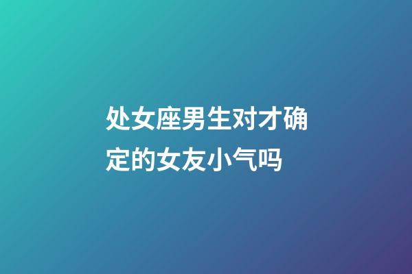 处女座男生对才确定的女友小气吗-第1张-星座运势-玄机派