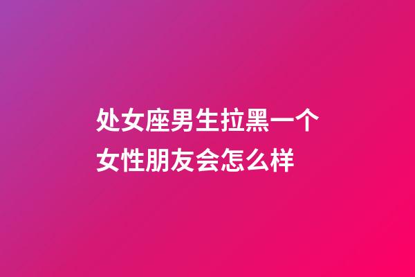 处女座男生拉黑一个女性朋友会怎么样-第1张-星座运势-玄机派