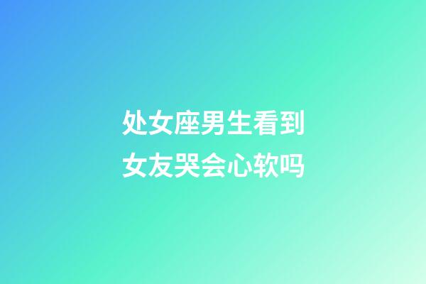 处女座男生看到女友哭会心软吗-第1张-星座运势-玄机派