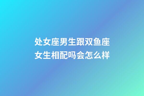 处女座男生跟双鱼座女生相配吗会怎么样-第1张-星座运势-玄机派