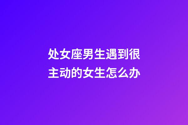 处女座男生遇到很主动的女生怎么办-第1张-星座运势-玄机派