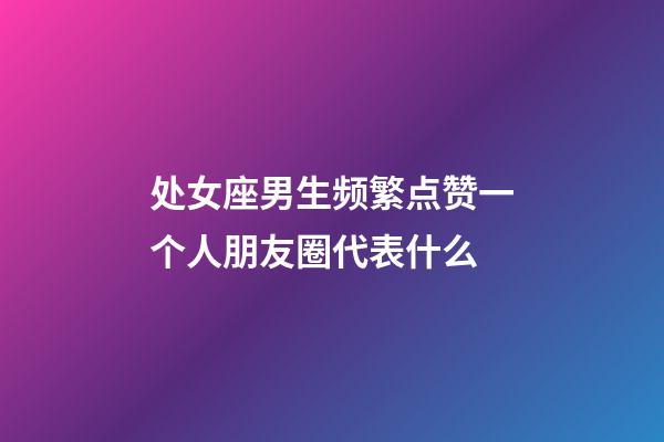 处女座男生频繁点赞一个人朋友圈代表什么-第1张-星座运势-玄机派