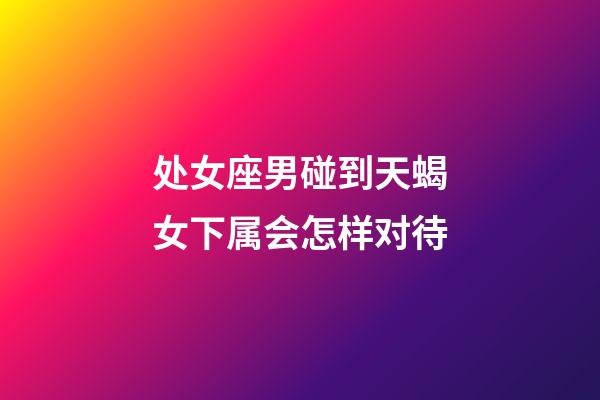 处女座男碰到天蝎女下属会怎样对待-第1张-星座运势-玄机派