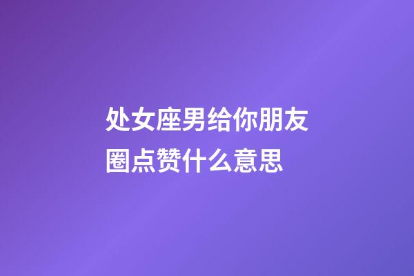 处女座男给你朋友圈点赞什么意思-第1张-星座运势-玄机派