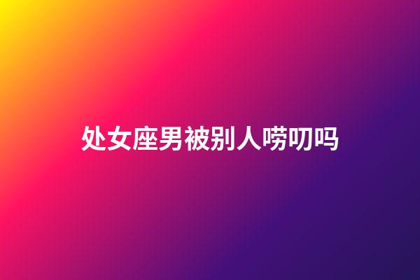 处女座男被别人唠叨吗-第1张-星座运势-玄机派