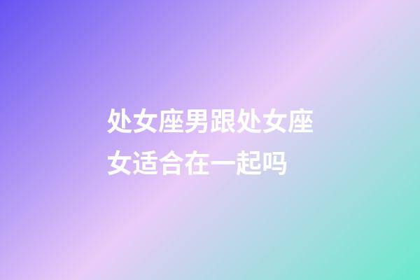 处女座男跟处女座女适合在一起吗-第1张-星座运势-玄机派