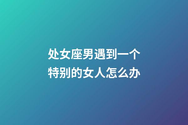 处女座男遇到一个特别的女人怎么办-第1张-星座运势-玄机派