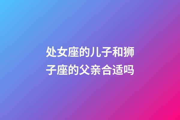 处女座的儿子和狮子座的父亲合适吗-第1张-星座运势-玄机派