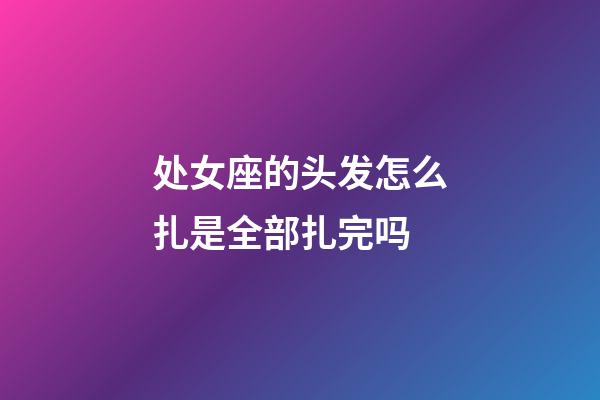 处女座的头发怎么扎是全部扎完吗-第1张-星座运势-玄机派