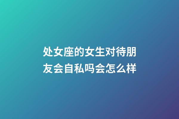 处女座的女生对待朋友会自私吗会怎么样-第1张-星座运势-玄机派