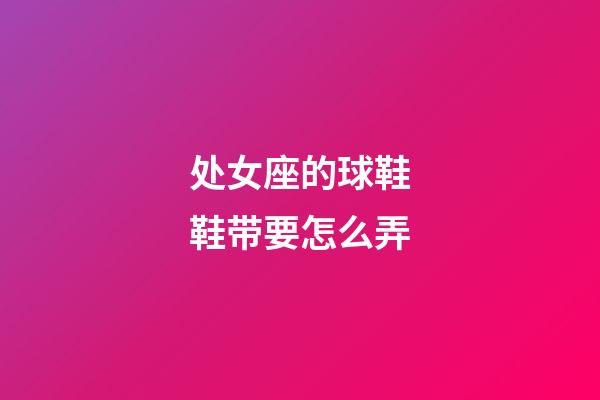 处女座的球鞋鞋带要怎么弄-第1张-星座运势-玄机派