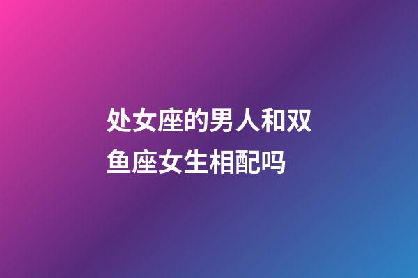 处女座的男人和双鱼座女生相配吗-第1张-星座运势-玄机派
