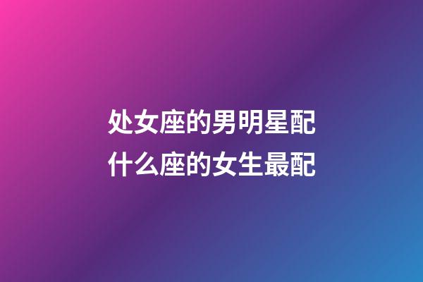 处女座的男明星配什么座的女生最配-第1张-星座运势-玄机派