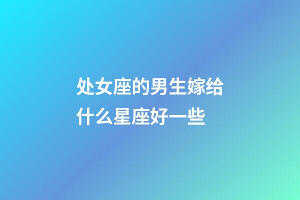 处女座的男生嫁给什么星座好一些-第1张-星座运势-玄机派