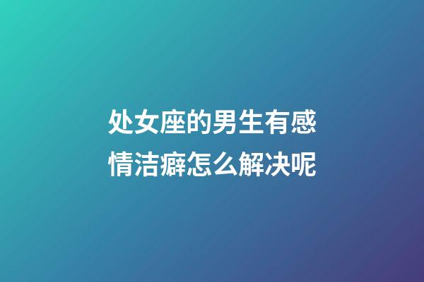 处女座的男生有感情洁癖怎么解决呢-第1张-星座运势-玄机派