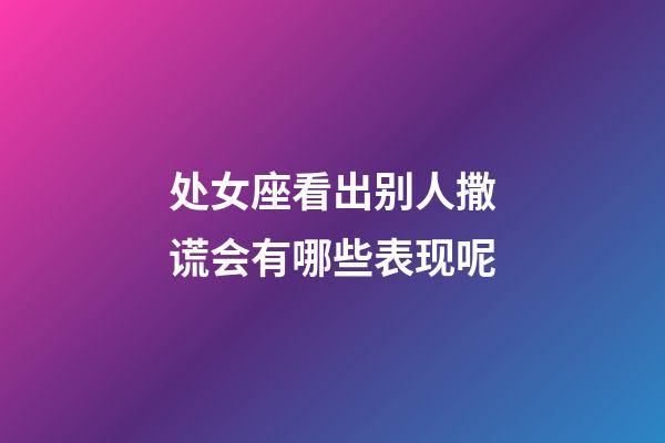 处女座看出别人撒谎会有哪些表现呢-第1张-星座运势-玄机派