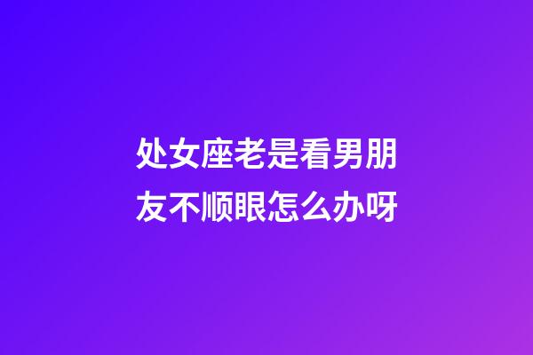 处女座老是看男朋友不顺眼怎么办呀-第1张-星座运势-玄机派