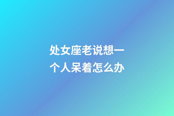 处女座老说想一个人呆着怎么办-第1张-星座运势-玄机派