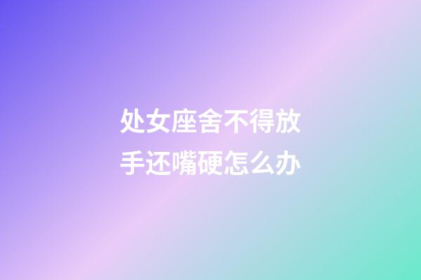 处女座舍不得放手还嘴硬怎么办-第1张-星座运势-玄机派