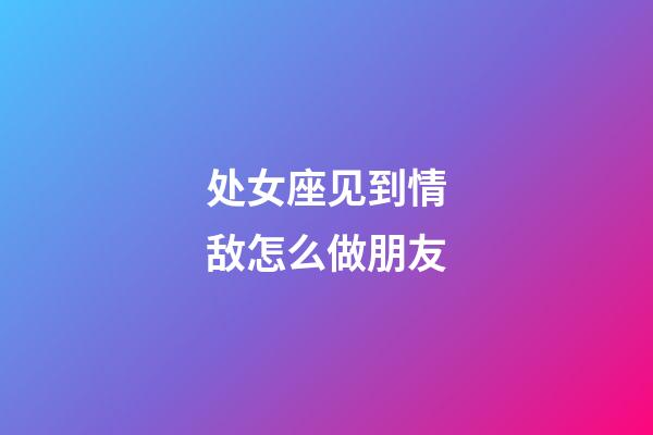 处女座见到情敌怎么做朋友-第1张-星座运势-玄机派