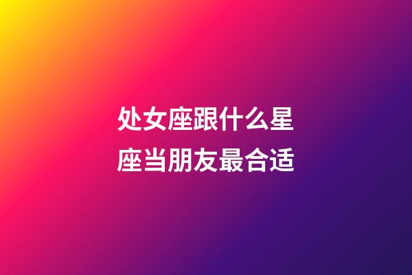 处女座跟什么星座当朋友最合适-第1张-星座运势-玄机派