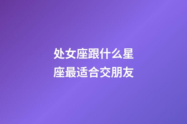 处女座跟什么星座最适合交朋友-第1张-星座运势-玄机派