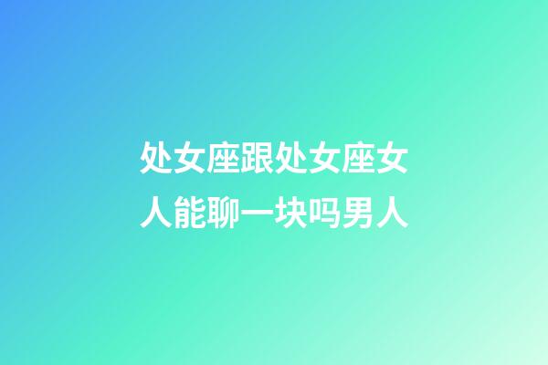 处女座跟处女座女人能聊一块吗男人-第1张-星座运势-玄机派