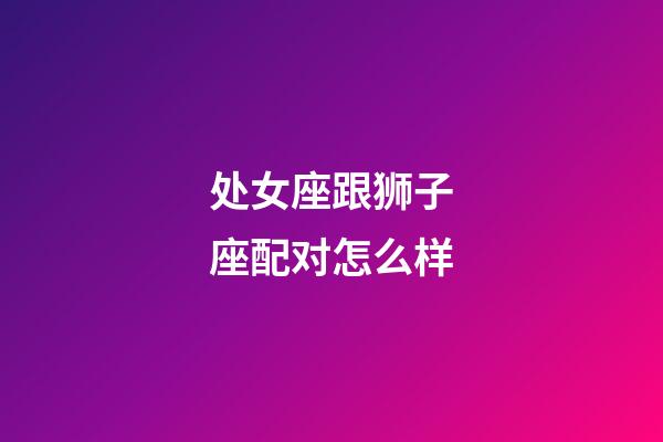 处女座跟狮子座配对怎么样-第1张-星座运势-玄机派