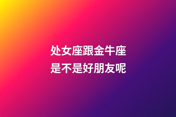 处女座跟金牛座是不是好朋友呢-第1张-星座运势-玄机派