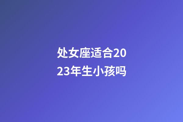 处女座适合2023年生小孩吗-第1张-星座运势-玄机派