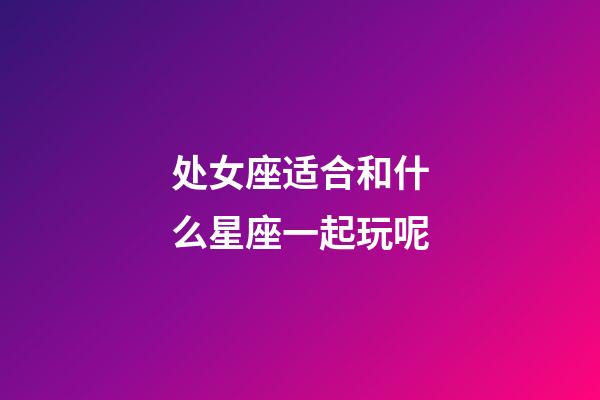 处女座适合和什么星座一起玩呢-第1张-星座运势-玄机派