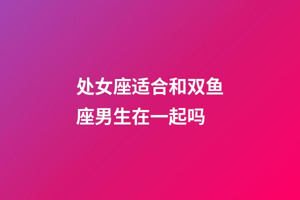 处女座适合和双鱼座男生在一起吗-第1张-星座运势-玄机派