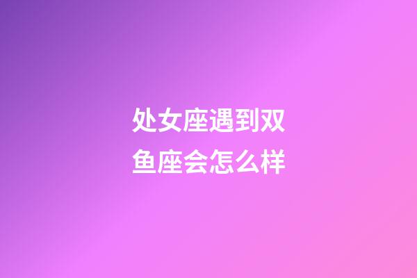 处女座遇到双鱼座会怎么样-第1张-星座运势-玄机派