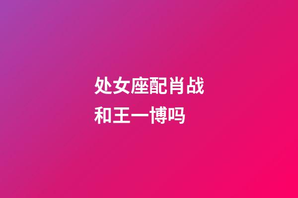 处女座配肖战和王一博吗-第1张-星座运势-玄机派