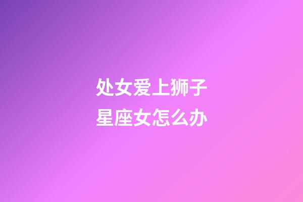 处女爱上狮子星座女怎么办-第1张-星座运势-玄机派