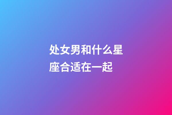 处女男和什么星座合适在一起-第1张-星座运势-玄机派