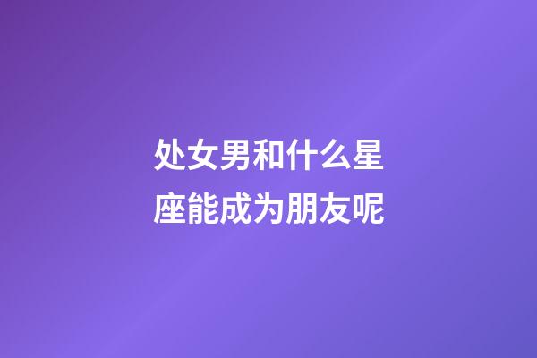 处女男和什么星座能成为朋友呢-第1张-星座运势-玄机派