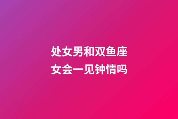 处女男和双鱼座女会一见钟情吗-第1张-星座运势-玄机派