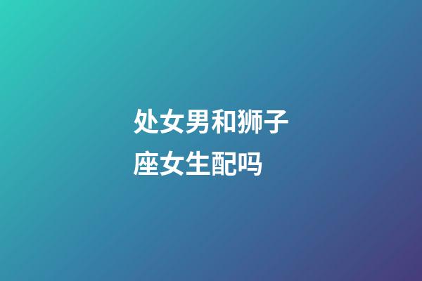 处女男和狮子座女生配吗-第1张-星座运势-玄机派